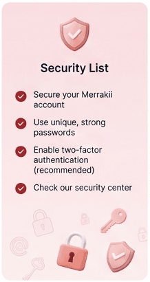Security list. Secure your Merrakii account. Use unique, strong passwords. Enable two-factor authentication, recommended. Check our security center.